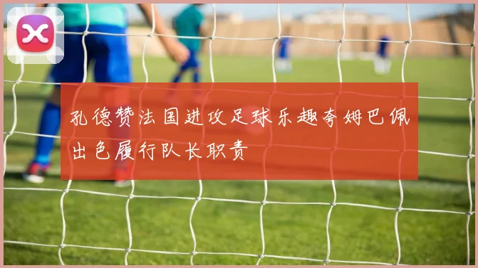 孔德赞法国进攻足球乐趣夸姆巴佩出色履行队长职责