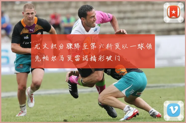 尤文积分骤降至第六科莫以一球领先帕尔马莫雷诺精彩破门