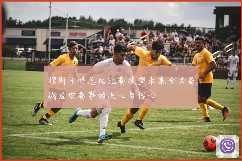 穆斯卡特总结比赛展望未来全力备战后续赛事的决心与信心