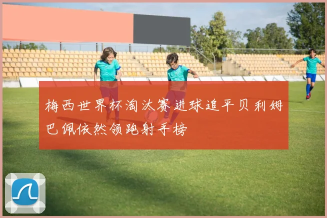 梅西世界杯淘汰赛进球追平贝利姆巴佩依然领跑射手榜
