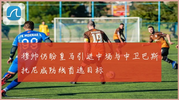 穆帅仍盼皇马引进中场与中卫巴斯托尼成防线首选目标