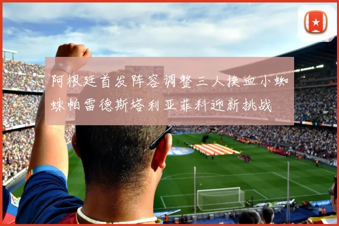 阿根廷首发阵容调整三人换血小蜘蛛帕雷德斯塔利亚菲科迎新挑战