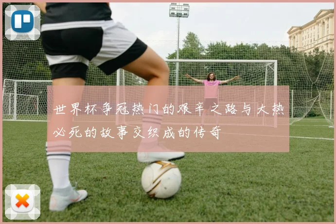 世界杯争冠热门的艰辛之路与大热必死的故事交织成的传奇