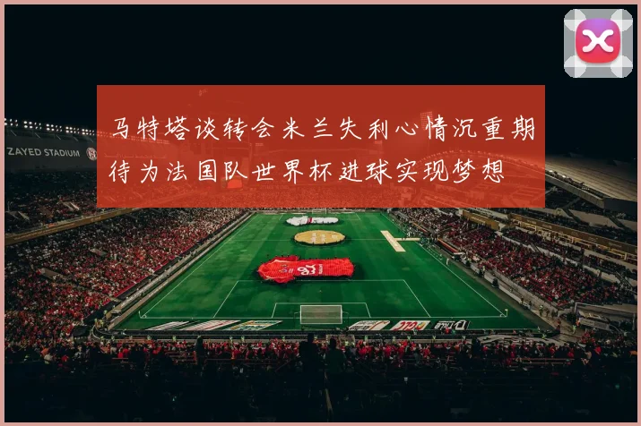 马特塔谈转会米兰失利心情沉重期待为法国队世界杯进球实现梦想