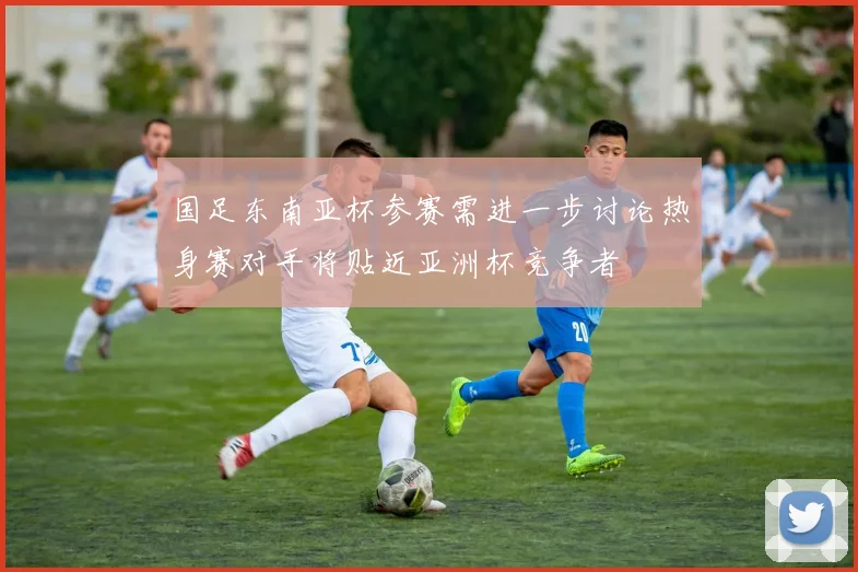 国足东南亚杯参赛需进一步讨论热身赛对手将贴近亚洲杯竞争者