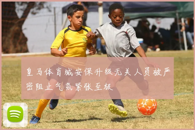皇马体育城安保升级无关人员被严密阻止气氛紧张至极