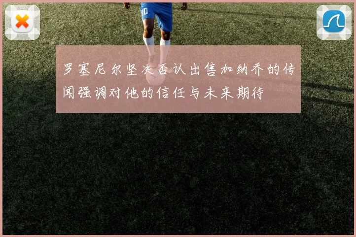 罗塞尼尔坚决否认出售加纳乔的传闻强调对他的信任与未来期待