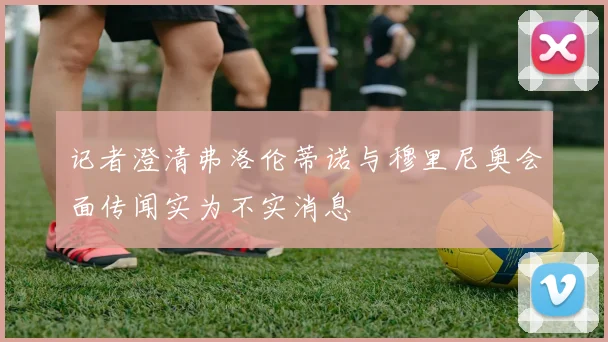 记者澄清弗洛伦蒂诺与穆里尼奥会面传闻实为不实消息