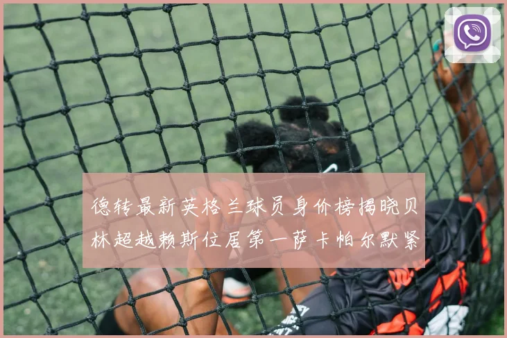 德转最新英格兰球员身价榜揭晓贝林超越赖斯位居第一萨卡帕尔默紧随其后