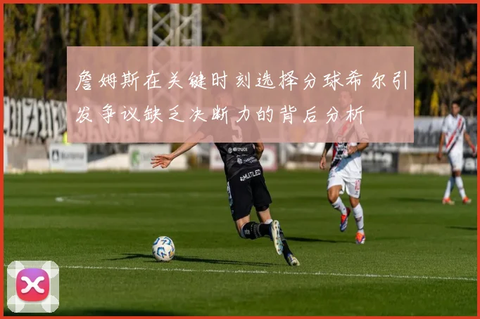 詹姆斯在关键时刻选择分球希尔引发争议缺乏决断力的背后分析