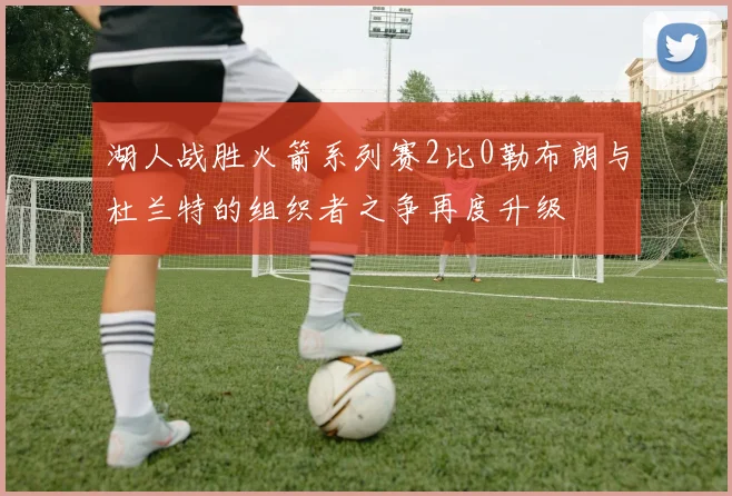 湖人战胜火箭系列赛2比0勒布朗与杜兰特的组织者之争再度升级