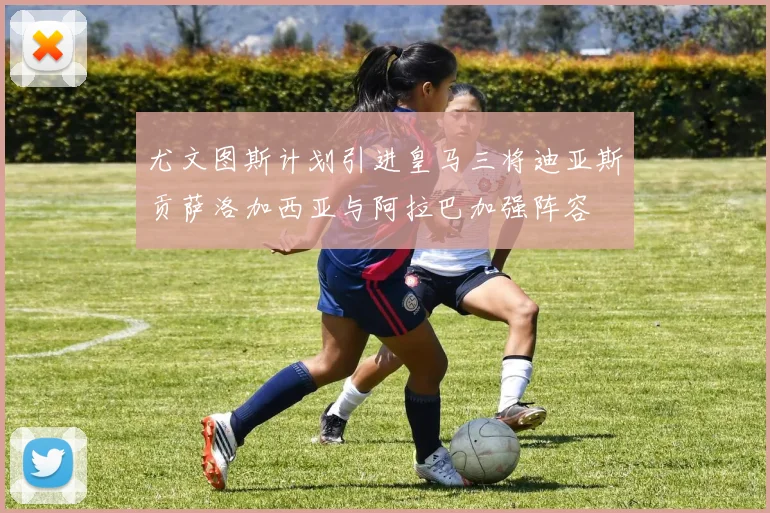 尤文图斯计划引进皇马三将迪亚斯贡萨洛加西亚与阿拉巴加强阵容