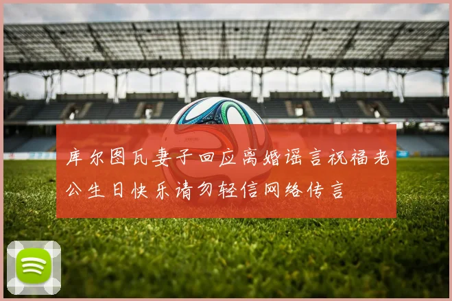 库尔图瓦妻子回应离婚谣言祝福老公生日快乐请勿轻信网络传言
