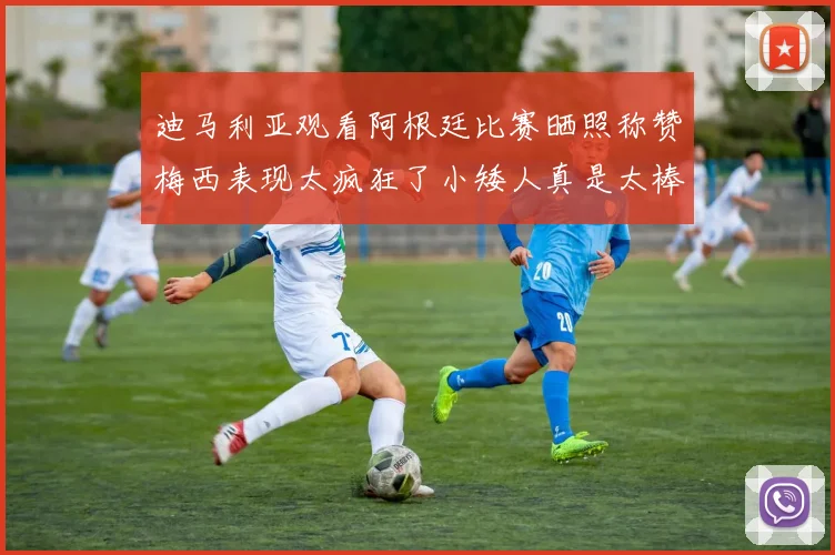 迪马利亚观看阿根廷比赛晒照称赞梅西表现太疯狂了小矮人真是太棒了