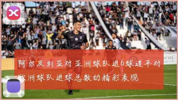 阿尔及利亚对亚洲球队进6球追平对欧洲球队进球总数的精彩表现