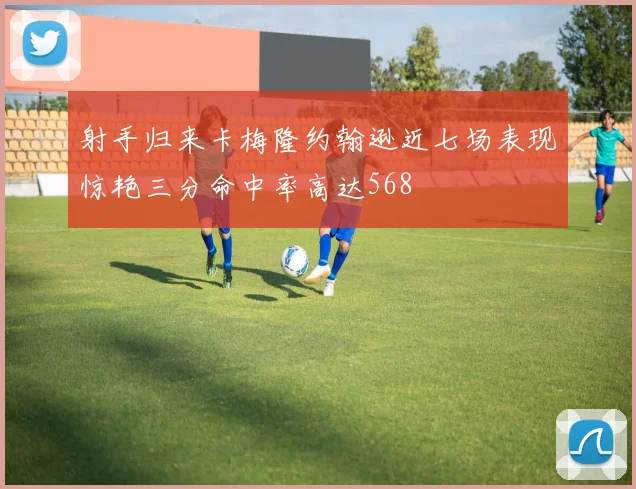射手归来卡梅隆约翰逊近七场表现惊艳三分命中率高达568