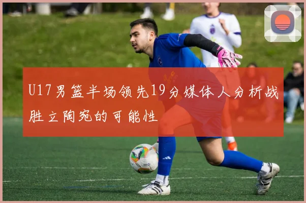 U17男篮半场领先19分媒体人分析战胜立陶宛的可能性