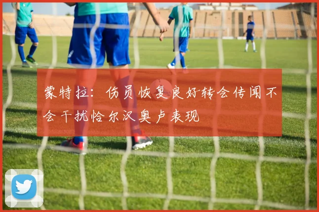 蒙特拉：伤员恢复良好转会传闻不会干扰恰尔汉奥卢表现