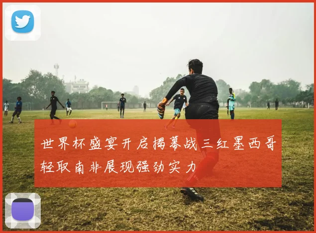 世界杯盛宴开启揭幕战三红墨西哥轻取南非展现强劲实力