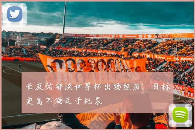 长友佑都谈世界杯出场经历：目标更高不满足于纪录