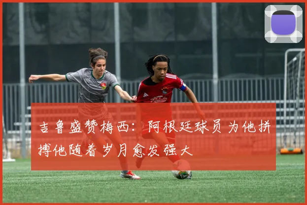 吉鲁盛赞梅西：阿根廷球员为他拼搏他随着岁月愈发强大