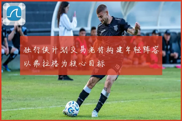 独行侠计划交易老将构建年轻阵容以弗拉格为核心目标