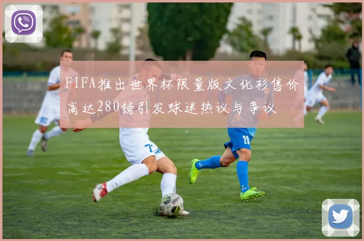 FIFA推出世界杯限量版文化衫售价高达280镑引发球迷热议与争议