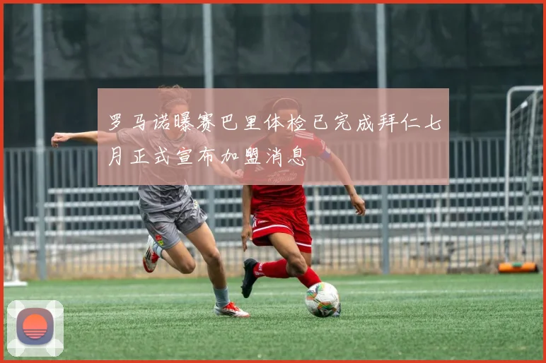 罗马诺曝赛巴里体检已完成拜仁七月正式宣布加盟消息