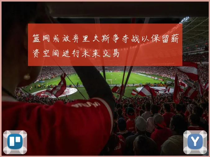 篮网或放弃里夫斯争夺战以保留薪资空间进行未来交易