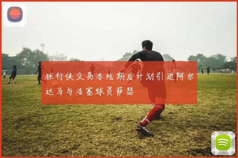 独行侠交易冻结期后计划引进阿尔达马与活塞球员萨瑟